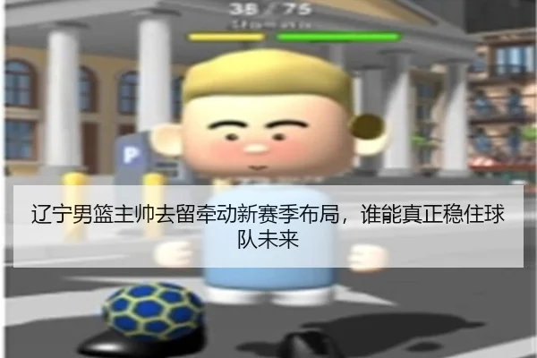 辽宁男篮主帅去留牵动新赛季布局，谁能真正稳住球队未来