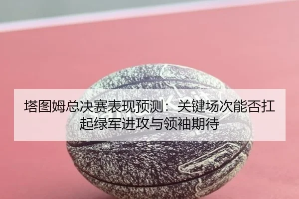 塔图姆总决赛表现预测：关键场次能否扛起绿军进攻与领袖期待